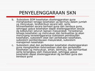 PENYELENGGARAAN SKN
b.   Subsistem SDM kesehatan diselenggarakan guna
     menghasilkan tenaga kesehatan yg bermutu dalam jumlah
     yg mencukupi, terdistribusi secara adil, serta
     termanfaatkan secara berhasil guna dan berdaya guna,
     sehingga upaya kesehatan dapat diselenggarakan sesuai
     dg kebutuhan seluruh lapisan masyarakat. Tersedianya
     tenaga kesehatan yg mencukupi dan berkualitas jg akan
     menunjang terselenggaranya subsistem pembiayaan
     kesehatan, subsistem obat dan perbekalan kesehatan,
     subsistem pemberdayaan masyarakat, subsistem
     manajemen kesehatan
c.   Subsistem obat dan perbekalan kesehatan diselenggarakan
     guna menghasilkan ketersediaan obat dan perbekalan
     kesehatan yg mencukupi, aman, bermutu, dan bermanfaat
     serta terjangkau oleh masyarakat, sehingga upaya
     kesehatan dapat diselenggarakan dg berhasil guna dan
     berdaya guna
 