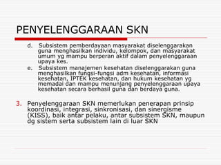 PENYELENGGARAAN SKN
   d. Subsistem pemberdayaan masyarakat diselenggarakan
      guna menghasilkan individu, kelompok, dan masyarakat
      umum yg mampu berperan aktif dalam penyelenggaraan
      upaya kes.
   e. Subsistem manajemen kesehatan diselenggarakan guna
      menghasilkan fungsi-fungsi adm kesehatan, informasi
      kesehatan, IPTEK kesehatan, dan hukum kesehatan yg
      memadai dan mampu menunjang penyelenggaraan upaya
      kesehatan secara berhasil guna dan berdaya guna.

3. Penyelenggaraan SKN memerlukan penerapan prinsip
   koordinasi, integrasi, sinkronisasi, dan sinergisme
   (KISS), baik antar pelaku, antar subsistem SKN, maupun
   dg sistem serta subsistem lain di luar SKN
 