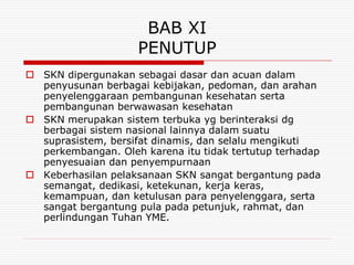 BAB XI
                    PENUTUP
 SKN dipergunakan sebagai dasar dan acuan dalam
  penyusunan berbagai kebijakan, pedoman, dan arahan
  penyelenggaraan pembangunan kesehatan serta
  pembangunan berwawasan kesehatan
 SKN merupakan sistem terbuka yg berinteraksi dg
  berbagai sistem nasional lainnya dalam suatu
  suprasistem, bersifat dinamis, dan selalu mengikuti
  perkembangan. Oleh karena itu tidak tertutup terhadap
  penyesuaian dan penyempurnaan
 Keberhasilan pelaksanaan SKN sangat bergantung pada
  semangat, dedikasi, ketekunan, kerja keras,
  kemampuan, dan ketulusan para penyelenggara, serta
  sangat bergantung pula pada petunjuk, rahmat, dan
  perlindungan Tuhan YME.
 