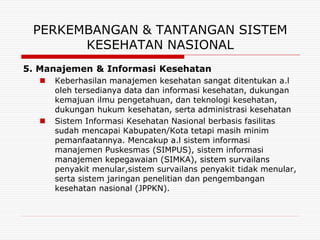 PERKEMBANGAN & TANTANGAN SISTEM
       KESEHATAN NASIONAL
5. Manajemen & Informasi Kesehatan
     Keberhasilan manajemen kesehatan sangat ditentukan a.l
      oleh tersedianya data dan informasi kesehatan, dukungan
      kemajuan ilmu pengetahuan, dan teknologi kesehatan,
      dukungan hukum kesehatan, serta administrasi kesehatan
     Sistem Informasi Kesehatan Nasional berbasis fasilitas
      sudah mencapai Kabupaten/Kota tetapi masih minim
      pemanfaatannya. Mencakup a.l sistem informasi
      manajemen Puskesmas (SIMPUS), sistem informasi
      manajemen kepegawaian (SIMKA), sistem survailans
      penyakit menular,sistem survailans penyakit tidak menular,
      serta sistem jaringan penelitian dan pengembangan
      kesehatan nasional (JPPKN).
 