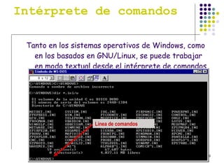 Intérprete de comandos Tanto en los sistemas operativos de Windows, como en los basados en GNU/Linux, se puede trabajar en modo textual desde el intérprete de comandos o consola. Línea de comandos 