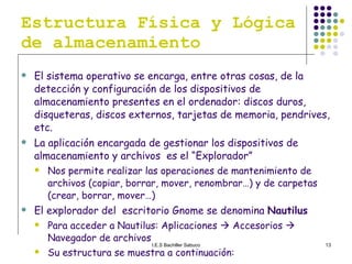 Estructura Física y Lógica de almacenamiento El sistema operativo se encarga, entre otras cosas, de la detección y configuración de los dispositivos de almacenamiento presentes en el ordenador: discos duros, disqueteras, discos externos, tarjetas de memoria, pendrives, etc.  La aplicación encargada de gestionar los dispositivos de almacenamiento y archivos  es el “Explorador” Nos permite realizar las operaciones de mantenimiento de archivos (copiar, borrar, mover, renombrar…) y de carpetas (crear, borrar, mover…) El explorador del  escritorio Gnome se denomina  Nautilus   Para acceder a Nautilus: Aplicaciones    Accesorios    Navegador de archivos Su estructura se muestra a continuación: 