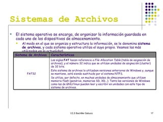 Sistemas de Archivos El sistema operativo se encarga, de organizar la información guardada en cada uno de los dispositivos de almacenamiento.  Al modo en el que se organiza y estructura la información, se le denomina  sistema de archivos , y cada sistema operativo utiliza el suyo propio. Veamos las más utilizadas en la actualidad: Las siglas  FAT  hacen referencia  a File Allocation Table  (tabla de asignación de archivos), y el número 32 indica que se utilizan unidades de asignación (cluster) de 32 bits. Este sistema de archivos lo utilizaban versiones anteriores de Windows y, aunque se mantiene, está siendo sustituido por el sistema NTFS. Se utiliza, por defecto, en muchas unidades de almacenamiento que utilizan memoria flash (pendrive, memorias SD, XD...). Tanto las versiones de Windows como las de GNU/linux pueden leer y escribir en unidades con este tipo de sistema de archivos. FAT32 Características Sistema de Archivos 