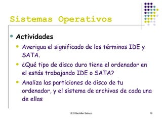 Sistemas Operativos Actividades Averigua el significado de los términos IDE y SATA. ¿Qué tipo de disco duro tiene el ordenador en el estás trabajando IDE o SATA? Analiza las particiones de disco de tu ordenador, y el sistema de archivos de cada una de ellas 