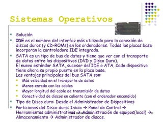 Sistemas Operativos Solución IDE  es el nombre del interfaz más utilizado para la conexión de discos duros (y CD-ROMs) en los ordenadores. Todas las placas base incorporan la controladora IDE integrada.  SATA es un tipo de bus de datos y tiene que ver con el transporte de datos entre los dispositivos (DVD y Disco Duro). El nuevo estándar SATA, sucesor del IDE o ATA, Cada dispositivo tiene ahora su propio puerto en la placa base. Las ventajas principales del bus SATA son: Más velocidad en el transporte de datos  Menos enredo con los cables  Mayor longitud del cable de transmisión de datos  Conectividad de discos en caliente (con el ordenador encendido)  Tipo de Disco duro: Desde el Administrador de Dispositivos Particiones del Disco duro: Inicio    Panel de Control    Herramientas administrativas    Administración de equipos(local)    Almacenamiento    Administrador de discos.  