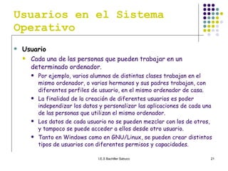 Usuarios en el Sistema Operativo Usuario   Cada una de las personas que pueden trabajar en un determinado ordenador.  Por ejemplo, varios alumnos de distintas clases trabajan en el mismo ordenador, o varios hermanos y sus padres trabajan, con diferentes perfiles de usuario, en el mismo ordenador de casa. La finalidad de la creación de diferentes usuarios es poder independizar los datos y personalizar las aplicaciones de cada una de las personas que utilizan el mismo ordenador. Los datos de cada usuario no se pueden mezclar con los de otros, y tampoco se puede acceder a ellos desde otro usuario. Tanto en Windows como en GNU/Linux, se pueden crear distintos tipos de usuarios con diferentes permisos y capacidades. 