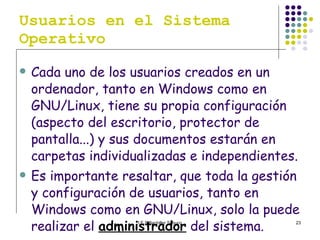 Usuarios en el Sistema Operativo Cada uno de los usuarios creados en un ordenador, tanto en Windows como en GNU/Linux, tiene su propia configuración (aspecto del escritorio, protector de pantalla...) y sus documentos estarán en carpetas individualizadas e independientes. Es importante resaltar, que toda la gestión y configuración de usuarios, tanto en Windows como en GNU/Linux, solo la puede realizar el  administrador  del sistema. 