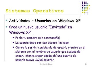 Sistemas Operativos Actividades – Usuarios en Windows XP Crea un nuevo usuario “Invitado” en Windows XP Ponle tu nombre (sin contraseña) La cuenta debe ser con acceso limitado Cierra la sesión, cambiando de usuario y entra en el sistema con el nombre de usuario que acabas de crear, intenta crear desde ahí una cuenta de usuario nueva. ¿Qué ocurre? 