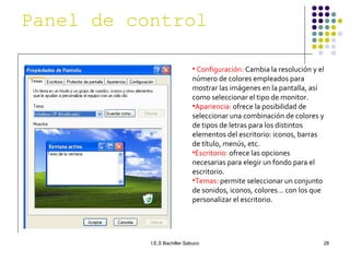 Configuración:  Cambia la resolución y el número de colores empleados para mostrar las imágenes en la pantalla, así como seleccionar el tipo de monitor. Apariencia:  ofrece la posibilidad de seleccionar una combinación de colores y de tipos de letras para los distintos elementos del escritorio: iconos, barras de título, menús, etc. Escritorio:  ofrece las opciones necesarias para elegir un fondo para el escritorio. Temas:  permite seleccionar un conjunto de sonidos, iconos, colores… con los que personalizar el escritorio. Panel de control   