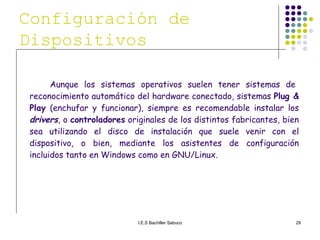 Aunque los sistemas operativos suelen tener sistemas de reconocimiento automático del hardware conectado, sistemas  Plug & Play  (enchufar y funcionar), siempre es recomendable instalar los  drivers , o  controladores  originales de los distintos fabricantes, bien sea utilizando el disco de instalación que suele venir con el dispositivo, o bien, mediante los asistentes de configuración incluidos tanto en Windows como en GNU/Linux. Configuración de Dispositivos   