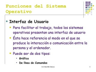 Funciones del Sistema Operativo Interfaz de Usuario Para facilitar el trabajo, todos los sistemas operativos presentan una interfaz de usuario Ésta hace referencia al modo en el que se produce la interacción o comunicación entre la persona y el ordenador. Puede ser de dos tipos: Gráfica De línea de Comandos  