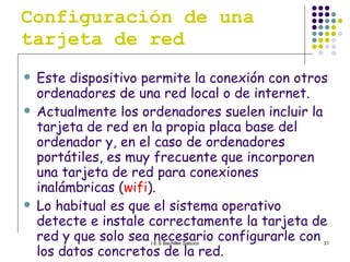 Configuración de una tarjeta de red Este dispositivo permite la conexión con otros ordenadores de una red local o de internet.  Actualmente los ordenadores suelen incluir la tarjeta de red en la propia placa base del ordenador y, en el caso de ordenadores portátiles, es muy frecuente que incorporen una tarjeta de red para conexiones inalámbricas ( wifi ). Lo habitual es que el sistema operativo detecte e instale correctamente la tarjeta de red y que solo sea necesario configurarle con los datos concretos de la red. 