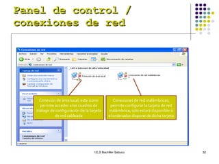 Panel de control / conexiones de red Conexión de área local; este icono permite acceder a los cuadros de diálogo de configuración de la tarjeta de red cableada Conexiones de red inalámbricas; permite configurar la tarjeta de red inalámbrica; solo estará disponible si el ordenador dispone de dicha tarjeta 