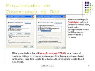 Al seleccionar la opción  Propiedades   del menú contextual de cada icono, se activará el correspondiente cuadro de diálogo con las propiedades de la conexión Al hacer doble clic sobre el  Protocolo Internet (TCP/IP) ,   se accederá al cuadro de diálogo en el que se podrán especificar los parámetros de la red, tanto para el caso de la tarjeta de red cableada como para la tarjeta de red inalámbrica. Propiedades de Conexiones de Red 