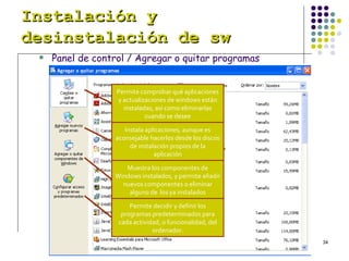 Instalación y desinstalación de sw   Panel de control / Agregar o quitar programas Permite comprobar qué aplicaciones y actualizaciones de windows están instaladas, así como eliminarlas cuando se desee Instala aplicaciones, aunque es aconsejable hacerlos desde los discos de instalación propios de la aplicación Muestra los componentes de Windows instalados, y permite añadir nuevos componentes o eliminar alguno de  los ya instalados Permite decidir y definir los programas predeterminados para cada actividad, o funcionalidad, del ordenador. 