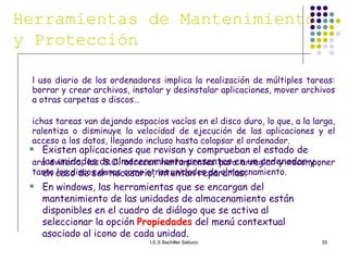 El uso diario de los ordenadores implica la realización de múltiples tareas: borrar y crear archivos, instalar y desinstalar aplicaciones, mover archivos a otras carpetas o discos… Dichas tareas van dejando espacios vacíos en el disco duro, lo que, a la larga, ralentiza o disminuye la velocidad de ejecución de las aplicaciones y el acceso a los datos, llegando incluso hasta colapsar el ordenador. Para evitarlo, los S.O. ofrecen herramientas para arreglar y recomponer tanto los discos duros como otras unidades de almacenamiento. Herramientas de Mantenimiento y Protección Existen aplicaciones que revisan y comprueban el estado de las unidades de almacenamiento presentes en un ordenador y , en caso de ser necesario, intentan repararlas. En windows, las herramientas que se encargan del mantenimiento de las unidades de almacenamiento están disponibles en el cuadro de diálogo que se activa al seleccionar la opción  Propiedades  del menú contextual asociado al icono de cada unidad. 