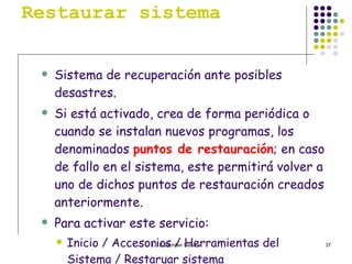 Restaurar sistema Sistema de recuperación ante posibles desastres. Si está activado, crea de forma periódica o cuando se instalan nuevos programas, los denominados  puntos de restauración ; en caso de fallo en el sistema, este permitirá volver a uno de dichos puntos de restauración creados anteriormente. Para activar este servicio: Inicio / Accesorios / Herramientas del Sistema / Restaruar sistema 