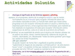 Actividades Solución Averigua el significado de los términos  spyware  y  phishing . spyware, es un programa, dentro de la categoría  malware , que se instala furtivamente en un  ordenador  para recopilar información sobre las actividades realizadas en éste. La función más común que tienen estos programas es la de recopilar información sobre el usuario y distribuirlo a empresas publicitarias u otras organizaciones interesadas, pero también se han empleado en organismos oficiales para recopilar información contra sospechosos de delitos, como en el caso de la piratería de software.  El "phishing" es una modalidad de estafa con el objetivo de intentar obtener de un usuario sus datos, claves, cuentas bancarias, números de tarjeta de crédito, identidades, etc. Resumiendo "todos los datos posibles" para luego ser usados de forma fraudulenta.  ¿En que consiste? Se puede resumir de forma fácil, engañando al posible estafado, "suplantando la imagen de una empresa o entidad publica", de esta manera hacen "creer" a la posible víctima que realmente los datos solicitados proceden del sitio "Oficial" cuando en realidad no lo es.  Comprueba, con la herramienta adecuada, el estado de fragmentación del disco duro. Averigua y analiza las diferencias entre los virus y los troyanos. ¿Sabrías explicar de dónde proviene el nombre  troyano ? Virus, se propaga el troyano no, Virus puede ser mas dañino que el troyano. Su nombre deriva del parecido en su forma de actuar con los astutos griegos de la mitología. Llegan al ordenador como un programa aparentemente inofensivo, pero al ejecutarlo instala en el ordenador un segundo programa: el troyano.  Enumera al menos tres antivirus comeriales. ¿Conoces algún antivirus de código abierto? Explica cómo funciona  un  cortaFuegos  o  firewall , y analiza si el de tu sistema operativo está activado o no. Tanto la resolución como el número de colores que se pueden activar en el monitor dependen de las características de la tarjeta de vídeo y del propio monitor del ordenador; averigua qué valores máximos puedes activar en tu equipo. Identifica el nombre del perfil de usuario con que trabajas en tu ordenador. Define los términos  Archivo  y  Carpeta . ¿Cómo puedo averiguar el tamaño que ocupa una carpeta? Averigua el nombre del antivirus que tienes instalado en tu ordenador. 