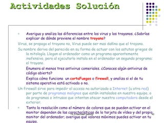 Actividades Solución Averigua y analiza las diferencias entre los virus y los troyanos. ¿Sabrías explicar de dónde proviene el nombre  troyano ? Virus, se propaga el troyano no, Virus puede ser mas dañino que el troyano. Su nombre deriva del parecido en su forma de actuar con los astutos griegos de la mitología. Llegan al ordenador como un programa aparentemente inofensivo, pero al ejecutarlo instala en el ordenador un segundo programa: el troyano.  Enumera al menos tres antivirus comeriales. ¿Conoces algún antivirus de código abierto? Explica cómo funciona  un  cortaFuegos  o  firewall , y analiza si el de tu sistema operativo está activado o no. Un firewall sirve para impedir el acceso no autorizado a  Internet  (u otra  red ) por parte de  programas malignos  que están instalados en nuestro equipo, o de programas o intrusos que intentan atacar nuestra  computadora  desde el exterior.   Tanto la resolución como el número de colores que se pueden activar en el monitor dependen de las características de la tarjeta de vídeo y del propio monitor del ordenador; averigua qué valores máximos puedes activar en tu equipo. Identifica el nombre del perfil de usuario con que trabajas en tu ordenador. Define los términos  Archivo  y  Carpeta . ¿Cómo puedo averiguar el tamaño que ocupa una carpeta? Averigua el nombre del antivirus que tienes instalado en tu ordenador. 