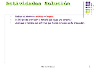 Actividades Solución Define los términos  Archivo  y  Carpeta . ¿Cómo puedo averiguar el tamaño que ocupa una carpeta? Averigua el nombre del antivirus que tienes instalado en tu ordenador. 