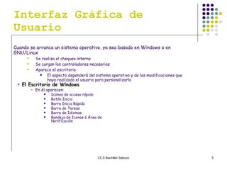 Interfaz Gráfica de Usuario Cuando se arranca un sistema operativo, ya sea basado en Windows o en GNU/Linux Se realiza el chequeo interno  Se cargan los controladores necesarios Aparece el escritorio El aspecto dependerá del sistema operativo y de las modificaciones que haya realizado el usuario para personalizarlo  El Escritorio de Windows En él aparecen: Iconos de acceso rápido Botón Inicio Barra Inicio Rápido Barra de Tareas Barra de Idiomas Bandeja de Iconos ó Área de Notificación 