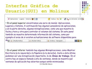 Interfaz Gráfica de Usuario(GUI) en Molinux En el panel superior  encontramos una serie de menús: Aplicaciones, Lugares y Sistema. A continuación hay algunos Lanzadores de aplicaciones, y en la parte derecha, algunas miniaplicaciones, como una que muestra la fecha y hora y otra para controlar el volumen del sistema. En este panel también se muestra determinada información del sistema, como por ejemplo el aviso de si existen actualizaciones de software disponibles para descargar . En el panel inferior  también hay algunas Miniaplicaciones, como Mostrar Escritorio (a la izquierda) o la Papelera (a la derecha). Junto a ésta última podemos ver una miniaplicación importante, la de  Áreas de trabajo.  En el centro hay un espacio llamado Lista de ventanas, donde se muestra qué ventanas de aplicación hay abiertas aunque estén minimizadas. 