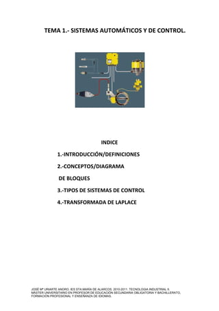 TEMA 1.- SISTEMAS AUTOMÁTICOS Y DE CONTROL. 
INDICE 
1.-INTRODUCCIÓN/DEFINICIONES 
2.-CONCEPTOS/DIAGRAMA 
DE BLOQUES 
3.-TIPOS DE SISTEMAS DE CONTROL 
4.-TRANSFORMADA DE LAPLACE 
JOSÉ Mª URIARTE ANORO. IES STA.MARÍA DE ALARCOS. 2010-2011. TECNOLOGIA INDUSTRIAL II. 
MÁSTER UNIVERSITARIO EN PROFESOR DE EDUCACIÓN SECUNDARIA OBLIGATORIA Y BACHILLERATO, 
FORMACIÓN PROFESIONAL Y ENSEÑANZA DE IDIOMAS. 
 