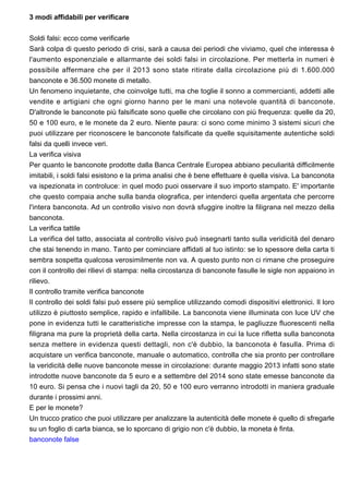 3 modi affidabili per verificare
Soldi falsi: ecco come verificarle
Sarà colpa di questo periodo di crisi, sarà a causa dei periodi che viviamo, quel che interessa è
l'aumento esponenziale e allarmante dei soldi falsi in circolazione. Per metterla in numeri è
possibile affermare che per il 2013 sono state ritirate dalla circolazione più di 1.600.000
banconote e 36.500 monete di metallo.
Un fenomeno inquietante, che coinvolge tutti, ma che toglie il sonno a commercianti, addetti alle
vendite e artigiani che ogni giorno hanno per le mani una notevole quantità di banconote.
D'altronde le banconote più falsificate sono quelle che circolano con più frequenza: quelle da 20,
50 e 100 euro, e le monete da 2 euro. Niente paura: ci sono come minimo 3 sistemi sicuri che
puoi utilizzare per riconoscere le banconote falsificate da quelle squisitamente autentiche soldi
falsi da quelli invece veri.
La verifica visiva
Per quanto le banconote prodotte dalla Banca Centrale Europea abbiano peculiarità difficilmente
imitabili, i soldi falsi esistono e la prima analisi che è bene effettuare è quella visiva. La banconota
va ispezionata in controluce: in quel modo puoi osservare il suo importo stampato. E' importante
che questo compaia anche sulla banda olografica, per intenderci quella argentata che percorre
l'intera banconota. Ad un controllo visivo non dovrà sfuggire inoltre la filigrana nel mezzo della
banconota.
La verifica tattile
La verifica del tatto, associata al controllo visivo può insegnarti tanto sulla veridicità del denaro
che stai tenendo in mano. Tanto per cominciare affidati al tuo istinto: se lo spessore della carta ti
sembra sospetta qualcosa verosimilmente non va. A questo punto non ci rimane che proseguire
con il controllo dei rilievi di stampa: nella circostanza di banconote fasulle le sigle non appaiono in
rilievo.
Il controllo tramite verifica banconote
Il controllo dei soldi falsi può essere più semplice utilizzando comodi dispositivi elettronici. Il loro
utilizzo è piuttosto semplice, rapido e infallibile. La banconota viene illuminata con luce UV che
pone in evidenza tutti le caratteristiche impresse con la stampa, le pagliuzze fluorescenti nella
filigrana ma pure la proprietà della carta. Nella circostanza in cui la luce rifletta sulla banconota
senza mettere in evidenza questi dettagli, non c'è dubbio, la banconota è fasulla. Prima di
acquistare un verifica banconote, manuale o automatico, controlla che sia pronto per controllare
la veridicità delle nuove banconote messe in circolazione: durante maggio 2013 infatti sono state
introdotte nuove banconote da 5 euro e a settembre del 2014 sono state emesse banconote da
10 euro. Si pensa che i nuovi tagli da 20, 50 e 100 euro verranno introdotti in maniera graduale
durante i prossimi anni.
E per le monete?
Un trucco pratico che puoi utilizzare per analizzare la autenticità delle monete è quello di sfregarle
su un foglio di carta bianca, se lo sporcano di grigio non c'è dubbio, la moneta è finta.
banconote false
 