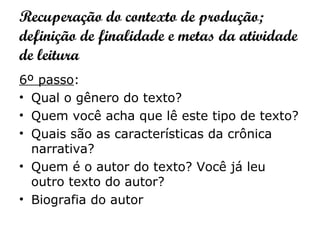 Recuperação do contexto de produção;
definição de finalidade e metas da atividade
de leitura
6º passo:
• Qual o gênero do texto?
• Quem você acha que lê este tipo de texto?
• Quais são as características da crônica
narrativa?
• Quem é o autor do texto? Você já leu
outro texto do autor?
• Biografia do autor
 