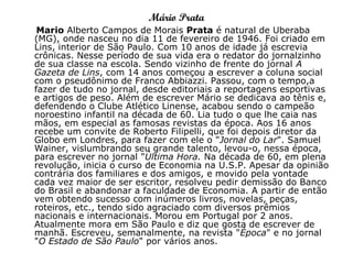 Mário Prata
Mario Alberto Campos de Morais Prata é natural de Uberaba
(MG), onde nasceu no dia 11 de fevereiro de 1946. Foi criado em
Lins, interior de São Paulo. Com 10 anos de idade já escrevia
crônicas. Nesse período de sua vida era o redator do jornalzinho
de sua classe na escola. Sendo vizinho de frente do jornal A
Gazeta de Lins, com 14 anos começou a escrever a coluna social
com o pseudônimo de Franco Abbiazzi. Passou, com o tempo,a
fazer de tudo no jornal, desde editoriais a reportagens esportivas
e artigos de peso. Além de escrever Mário se dedicava ao tênis e,
defendendo o Clube Atlético Linense, acabou sendo o campeão
noroestino infantil na década de 60. Lia tudo o que lhe caia nas
mãos, em especial as famosas revistas da época. Aos 16 anos
recebe um convite de Roberto Filipelli, que foi depois diretor da
Globo em Londres, para fazer com ele o "Jornal do Lar". Samuel
Wainer, vislumbrando seu grande talento, levou-o, nessa época,
para escrever no jornal "Última Hora. Na década de 60, em plena
revolução, inicia o curso de Economia na U.S.P. Apesar da opinião
contrária dos familiares e dos amigos, e movido pela vontade
cada vez maior de ser escritor, resolveu pedir demissão do Banco
do Brasil e abandonar a faculdade de Economia. A partir de então
vem obtendo sucesso com inúmeros livros, novelas, peças,
roteiros, etc., tendo sido agraciado com diversos prêmios
nacionais e internacionais. Morou em Portugal por 2 anos.
Atualmente mora em São Paulo e diz que gosta de escrever de
manhã. Escreveu, semanalmente, na revista "Época" e no jornal
"O Estado de São Paulo" por vários anos.
 