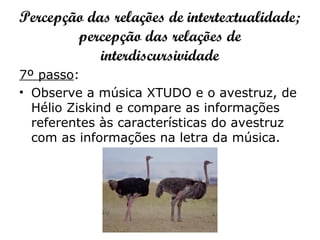 Percepção das relações de intertextualidade;
percepção das relações de
interdiscursividade
7º passo:
• Observe a música XTUDO e o avestruz, de
Hélio Ziskind e compare as informações
referentes às características do avestruz
com as informações na letra da música.
 