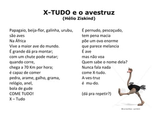 X-TUDO e o avestruz
(Hélio Ziskind)
Papagaio, beija-flor, galinha, urubu,
são aves
Na África
Vive a maior ave do mundo.
É grande dá pra montar;
com um chute pode matar;
quando corre,
chega a 70 Km por hora;
é capaz de comer
pedra, arame, galho, grama,
relógio, anel,
bola de gude
COME TUDO!
X – Tudo
É pernudo, pescoçudo,
tem pena macia
põe um ovo enorme
que parece melancia
É ave
mas não voa
Quem sabe o nome dela?
Nunca fala nada
come X-tudo.
A-ves-truz
é mu-do.
(dá pra repetir?)
 