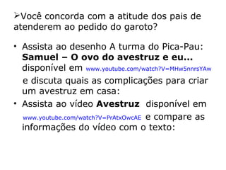 Você concorda com a atitude dos pais de
atenderem ao pedido do garoto?
• Assista ao desenho A turma do Pica-Pau:
Samuel – O ovo do avestruz e eu...
disponível em www.youtube.com/watch?V=MHw5nnrsYAw
e discuta quais as complicações para criar
um avestruz em casa:
• Assista ao vídeo Avestruz disponível em
www.youtube.com/watch?V=PrAtxOwcAE e compare as
informações do vídeo com o texto:
 