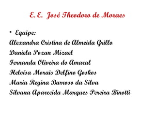 E. E. José Theodoro de Moraes
• Equipe:
Alexandra Cristina de Almeida Grillo
Daniela Pozan Mizael
Fernanda Oliveira do Amaral
Heloísa Morais Delfino Goskos
Maria Regina Barroso da Silva
Silvana Aparecida Marques Pereira Binotti
 