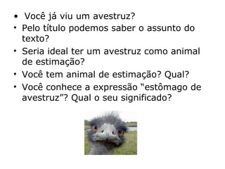 • Você já viu um avestruz?
• Pelo título podemos saber o assunto do
texto?
• Seria ideal ter um avestruz como animal
de estimação?
• Você tem animal de estimação? Qual?
• Você conhece a expressão “estômago de
avestruz”? Qual o seu significado?
 