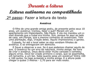 Durante a leitura
Leitura autônoma ou compartilhada
2º passo: Fazer a leitura do texto
Avestruz
O filho de uma grande amiga pediu, de presente pelos seus 10
anos, um avestruz. Cismou, fazer o quê? Moram em um
apartamento em Higienópolis, São Paulo. E ela me mandou um e-
mail dizendo que a culpa era minha. Sim, porque foi aqui ao lado
de casa, em Floripa, que o menino conheceu os avestruzes. Tem
uma plantação, digo, criação deles. Aquilo impressionou o garoto.
Culpado, fui até o local saber se eles vendiam filhotes de
avestruz. E se entregavam em domicílio.
E fiquei a observar a ave. Se é que podemos chamar aquilo de
ave. O avestruz foi um erro da natureza, minha amiga. Na hora
de criar o avestruz, Deus devia estar muito cansado e cometeu
alguns erros. Deve ter criado primeiro o corpo, que se assemelha,
em tamanho, a um boi. Sabe quanto pesa um avestruz? Entre 100
e 160 quilos, fui logo avisando a minha amiga. E a altura pode
chegar a quase 3 metros - 2,70 para ser mais exato.
 