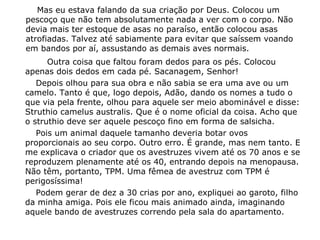 Mas eu estava falando da sua criação por Deus. Colocou um
pescoço que não tem absolutamente nada a ver com o corpo. Não
devia mais ter estoque de asas no paraíso, então colocou asas
atrofiadas. Talvez até sabiamente para evitar que saíssem voando
em bandos por aí, assustando as demais aves normais.
Outra coisa que faltou foram dedos para os pés. Colocou
apenas dois dedos em cada pé. Sacanagem, Senhor!
Depois olhou para sua obra e não sabia se era uma ave ou um
camelo. Tanto é que, logo depois, Adão, dando os nomes a tudo o
que via pela frente, olhou para aquele ser meio abominável e disse:
Struthio camelus australis. Que é o nome oficial da coisa. Acho que
o struthio deve ser aquele pescoço fino em forma de salsicha.
Pois um animal daquele tamanho deveria botar ovos
proporcionais ao seu corpo. Outro erro. É grande, mas nem tanto. E
me explicava o criador que os avestruzes vivem até os 70 anos e se
reproduzem plenamente até os 40, entrando depois na menopausa.
Não têm, portanto, TPM. Uma fêmea de avestruz com TPM é
perigosíssima!
Podem gerar de dez a 30 crias por ano, expliquei ao garoto, filho
da minha amiga. Pois ele ficou mais animado ainda, imaginando
aquele bando de avestruzes correndo pela sala do apartamento.
 