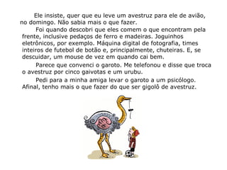Ele insiste, quer que eu leve um avestruz para ele de avião,
no domingo. Não sabia mais o que fazer.
Foi quando descobri que eles comem o que encontram pela
frente, inclusive pedaços de ferro e madeiras. Joguinhos
eletrônicos, por exemplo. Máquina digital de fotografia, times
inteiros de futebol de botão e, principalmente, chuteiras. E, se
descuidar, um mouse de vez em quando cai bem.
Parece que convenci o garoto. Me telefonou e disse que troca
o avestruz por cinco gaivotas e um urubu.
Pedi para a minha amiga levar o garoto a um psicólogo.
Afinal, tenho mais o que fazer do que ser gigolô de avestruz.
 