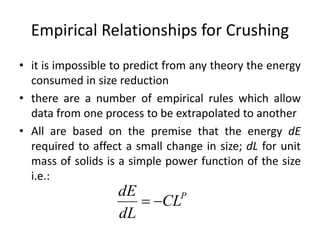 Empirical Relationships for Crushing
• it is impossible to predict from any theory the energy
consumed in size reduction
• there are a number of empirical rules which allow
data from one process to be extrapolated to another
• All are based on the premise that the energy dE
required to affect a small change in size; dL for unit
mass of solids is a simple power function of the size
i.e.:
P
CL
dL
dE

 