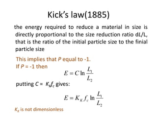Kick’s law(1885)
the energy required to reduce a material in size is
directly proportional to the size reduction ratio dL/L,
that is the ratio of the initial particle size to the finial
particle size
This implies that P equal to -1.
If P = -1 then
2
1
ln
L
L
CE 
putting C = KKfc gives:
2
1
ln
L
L
fKE cK
KK is not dimensionless
 