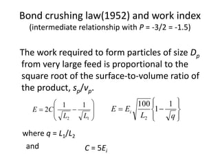 Bond crushing law(1952) and work index
(intermediate relationship with P = -3/2 = -1.5)
The work required to form particles of size Dp
from very large feed is proportional to the
square root of the surface-to-volume ratio of
the product, sp/vp.









12
11
2
LL
CE









qL
EE i
1
1
100
2
where q = L1/L2
C = 5Ei
and
 