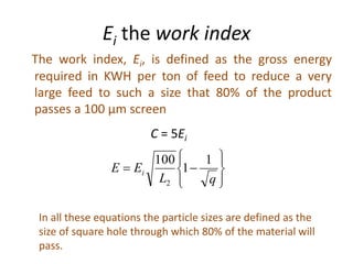 Ei the work index
The work index, Ei, is defined as the gross energy
required in KWH per ton of feed to reduce a very
large feed to such a size that 80% of the product
passes a 100 µm screen
C = 5Ei









qL
EE i
1
1
100
2
In all these equations the particle sizes are defined as the
size of square hole through which 80% of the material will
pass.
 