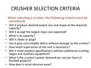 CRUSHER SELECTION CRITERIA
When selecting a crusher, the following criteria must be
considered:
• Will it produce desired output size and shape at the required
capacity?
• Will it accept the largest input size expected?
• What is its capacity?
• Will it choke or plug?
• Can it pass uncrushable debris without damage to the crusher?
• How much supervision of the unit is necessary?
• Will it meet product specifications without additional crushing
stages and auxiliary equipment?
• What is the crusher’s power demand per ton per hour of
finished product?
• How does it resist abrasive wear?
 
