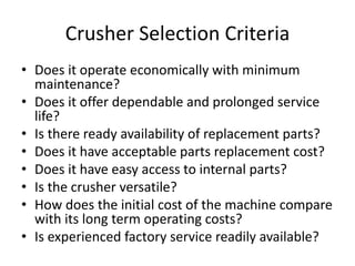 Crusher Selection Criteria
• Does it operate economically with minimum
maintenance?
• Does it offer dependable and prolonged service
life?
• Is there ready availability of replacement parts?
• Does it have acceptable parts replacement cost?
• Does it have easy access to internal parts?
• Is the crusher versatile?
• How does the initial cost of the machine compare
with its long term operating costs?
• Is experienced factory service readily available?
 
