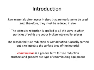 Introduction
Raw materials often occur in sizes that are too large to be used
and, therefore, they must be reduced in size
The term size reduction is applied to all the ways in which
particles of solids are cut or broken into smaller pieces
The reason that size reduction or comminution is usually carried
out is to increase the surface area of the material
comminution is a generic term for size reduction
crushers and grinders are type of comminuting equipment
 