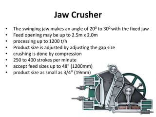 Jaw Crusher
• The swinging jaw makes an angle of 200 to 300 with the fixed jaw
• Feed opening may be up to 2.5m x 2.0m
• processing up to 1200 t/h
• Product size is adjusted by adjusting the gap size
• crushing is done by compression
• 250 to 400 strokes per minute
• accept feed sizes up to 48" (1200mm)
• product size as small as 3/4" (19mm)
 
