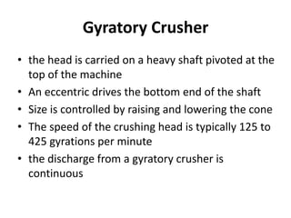 Gyratory Crusher
• the head is carried on a heavy shaft pivoted at the
top of the machine
• An eccentric drives the bottom end of the shaft
• Size is controlled by raising and lowering the cone
• The speed of the crushing head is typically 125 to
425 gyrations per minute
• the discharge from a gyratory crusher is
continuous
 
