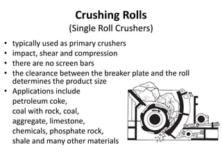 Crushing Rolls
(Single Roll Crushers)
• typically used as primary crushers
• impact, shear and compression
• there are no screen bars
• the clearance between the breaker plate and the roll
determines the product size
• Applications include
petroleum coke,
coal with rock, coal,
aggregate, limestone,
chemicals, phosphate rock,
shale and many other materials
 
