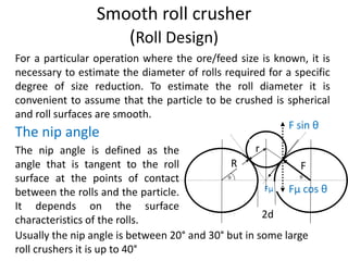 Smooth roll crusher
(Roll Design)
Fµ Fµ cos θ
F sin θ
r
R F
2d
For a particular operation where the ore/feed size is known, it is
necessary to estimate the diameter of rolls required for a specific
degree of size reduction. To estimate the roll diameter it is
convenient to assume that the particle to be crushed is spherical
and roll surfaces are smooth.
The nip angle is defined as the
angle that is tangent to the roll
surface at the points of contact
between the rolls and the particle.
It depends on the surface
characteristics of the rolls.
Usually the nip angle is between 20° and 30° but in some large
roll crushers it is up to 40°
The nip angle
 