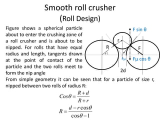 Smooth roll crusher
(Roll Design)
From simple geometry it can be seen that for a particle of size r,
nipped between two rolls of radius R:
Fµ Fµ cos θ
F sin θ
r
R F
2d
rR
dR
Cos



Figure shows a spherical particle
about to enter the crushing zone of
a roll crusher and is about to be
nipped. For rolls that have equal
radius and length, tangents drawn
at the point of contact of the
particle and the two rolls meet to
form the nip angle
1cos
cos




rd
R
 